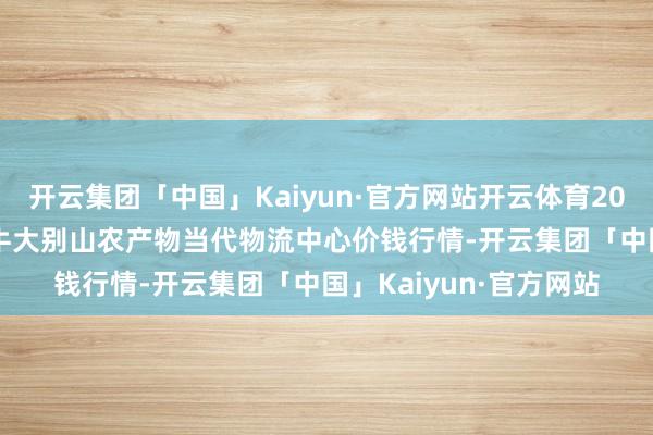 开云集团「中国」Kaiyun·官方网站开云体育2025年1月26日河南金牛大别山农产物当代物流中心价钱行情-开云集团「中国」Kaiyun·官方网站