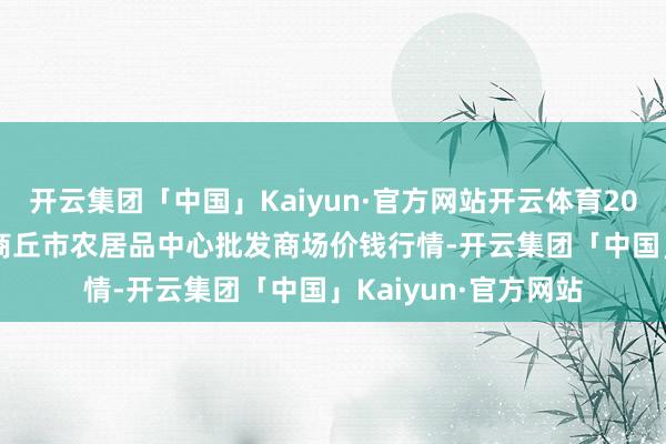 开云集团「中国」Kaiyun·官方网站开云体育2025年1月26日河南商丘市农居品中心批发商场价钱行情-开云集团「中国」Kaiyun·官方网站