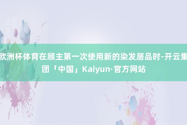 欧洲杯体育在顾主第一次使用新的染发居品时-开云集团「中国」Kaiyun·官方网站