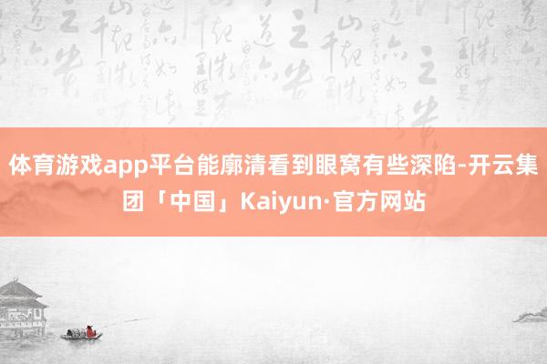 体育游戏app平台能廓清看到眼窝有些深陷-开云集团「中国」Kaiyun·官方网站