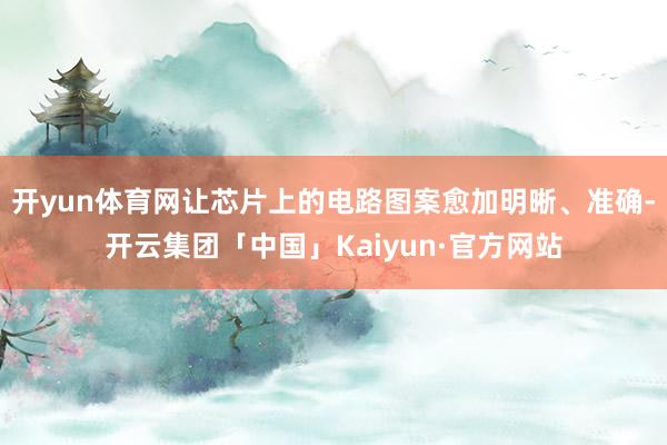 开yun体育网让芯片上的电路图案愈加明晰、准确-开云集团「中国」Kaiyun·官方网站