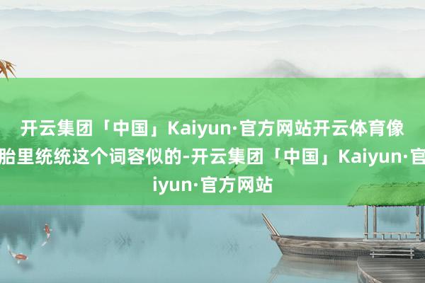 开云集团「中国」Kaiyun·官方网站开云体育像是在娘胎里统统这个词容似的-开云集团「中国」Kaiyun·官方网站