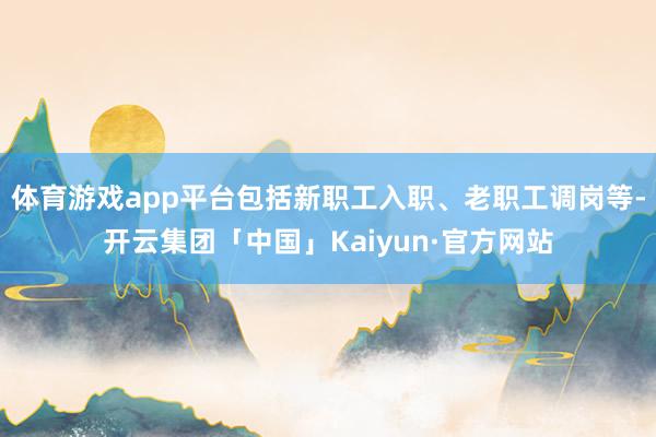 体育游戏app平台包括新职工入职、老职工调岗等-开云集团「中国」Kaiyun·官方网站