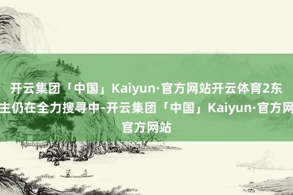 开云集团「中国」Kaiyun·官方网站开云体育2东谈主仍在全力搜寻中-开云集团「中国」Kaiyun·官方网站