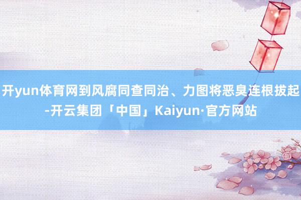开yun体育网到风腐同查同治、力图将恶臭连根拔起-开云集团「中国」Kaiyun·官方网站