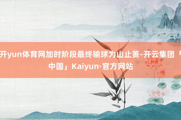 开yun体育网加时阶段最终输球为山止篑-开云集团「中国」Kaiyun·官方网站