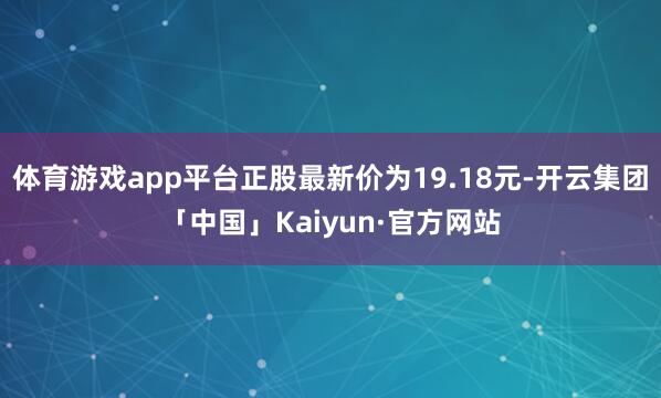 体育游戏app平台正股最新价为19.18元-开云集团「中国」Kaiyun·官方网站