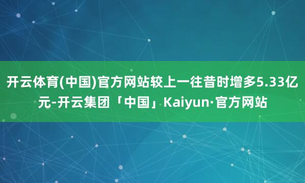 开云体育(中国)官方网站较上一往昔时增多5.33亿元-开云集团「中国」Kaiyun·官方网站