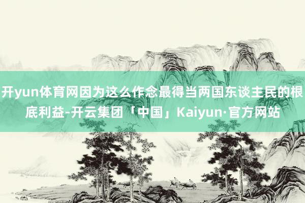 开yun体育网因为这么作念最得当两国东谈主民的根底利益-开云集团「中国」Kaiyun·官方网站