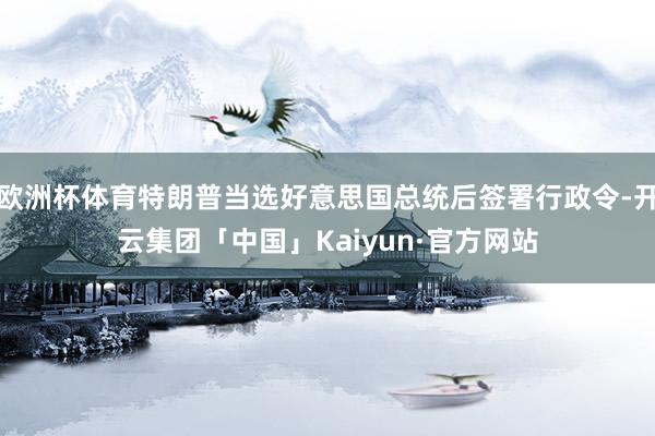欧洲杯体育特朗普当选好意思国总统后签署行政令-开云集团「中国」Kaiyun·官方网站