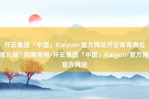 开云集团「中国」Kaiyun·官方网站开云体育两位“准儿媳”同期亮相-开云集团「中国」Kaiyun·官方网站