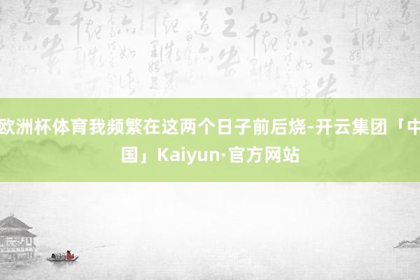 欧洲杯体育我频繁在这两个日子前后烧-开云集团「中国」Kaiyun·官方网站