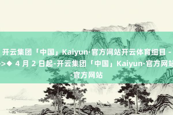 开云集团「中国」Kaiyun·官方网站开云体育细目 -->◆ 4 月 2 日起-开云集团「中国」Kaiyun·官方网站