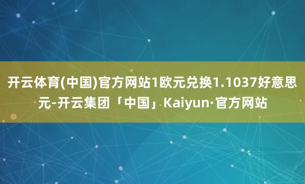 开云体育(中国)官方网站1欧元兑换1.1037好意思元-开云集团「中国」Kaiyun·官方网站