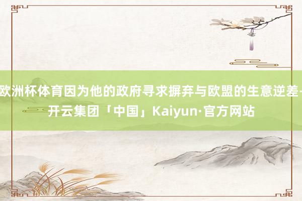 欧洲杯体育因为他的政府寻求摒弃与欧盟的生意逆差-开云集团「中国」Kaiyun·官方网站