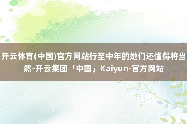 开云体育(中国)官方网站行至中年的她们还懂得将当然-开云集团「中国」Kaiyun·官方网站