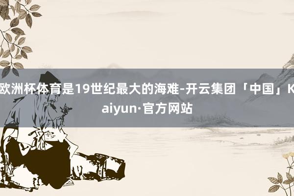 欧洲杯体育是19世纪最大的海难-开云集团「中国」Kaiyun·官方网站