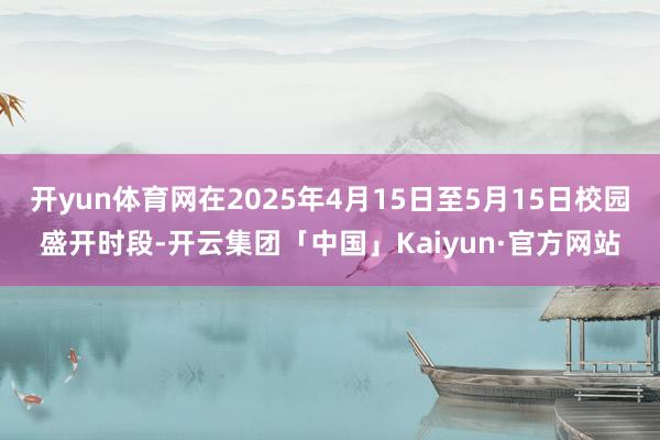 开yun体育网在2025年4月15日至5月15日校园盛开时段-开云集团「中国」Kaiyun·官方网站