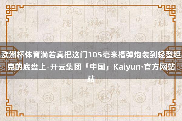 欧洲杯体育淌若真把这门105毫米榴弹炮装到轻型坦克的底盘上-开云集团「中国」Kaiyun·官方网站