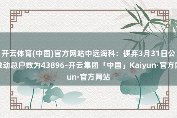 开云体育(中国)官方网站中远海科：摒弃3月31日公司激动总户数为43896-开云集团「中国」Kaiyun·官方网站