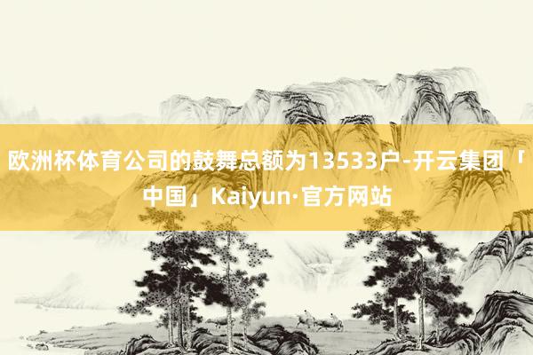 欧洲杯体育公司的鼓舞总额为13533户-开云集团「中国」Kaiyun·官方网站