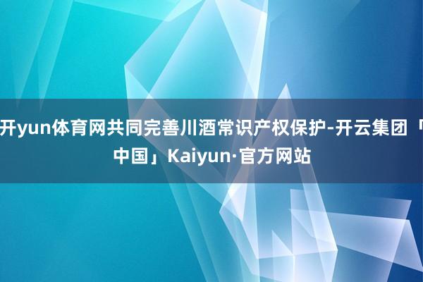 开yun体育网共同完善川酒常识产权保护-开云集团「中国」Kaiyun·官方网站