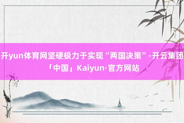 开yun体育网坚硬极力于实现“两国决策”-开云集团「中国」Kaiyun·官方网站