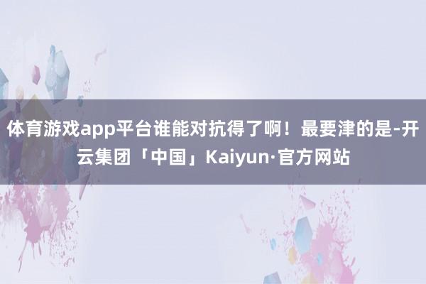 体育游戏app平台谁能对抗得了啊！最要津的是-开云集团「中国」Kaiyun·官方网站