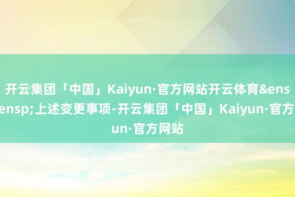 开云集团「中国」Kaiyun·官方网站开云体育&ensp;&ensp;上述变更事项-开云集团「中国」Kaiyun·官方网站