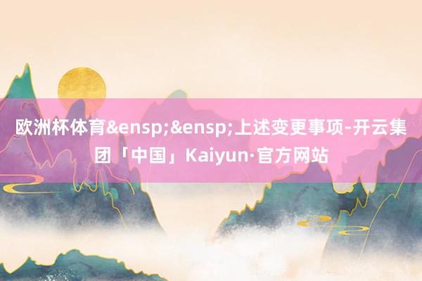 欧洲杯体育&ensp;&ensp;上述变更事项-开云集团「中国」Kaiyun·官方网站