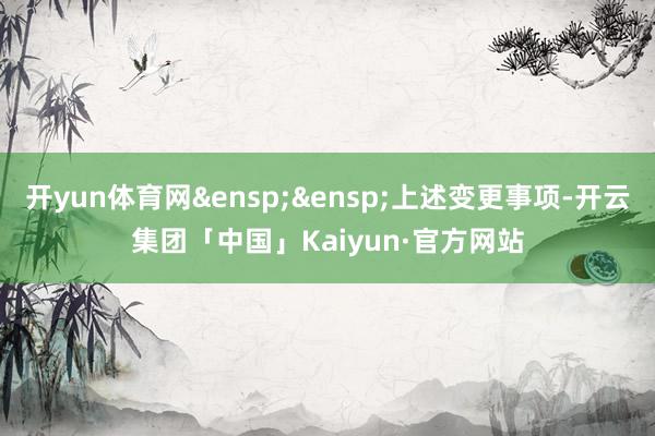开yun体育网&ensp;&ensp;上述变更事项-开云集团「中国」Kaiyun·官方网站