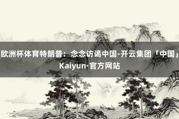 欧洲杯体育特朗普：念念访谒中国-开云集团「中国」Kaiyun·官方网站