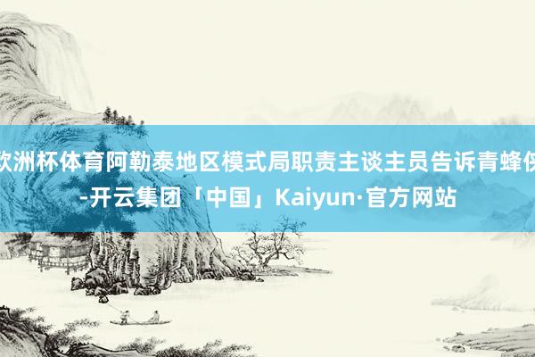 欧洲杯体育阿勒泰地区模式局职责主谈主员告诉青蜂侠-开云集团「中国」Kaiyun·官方网站