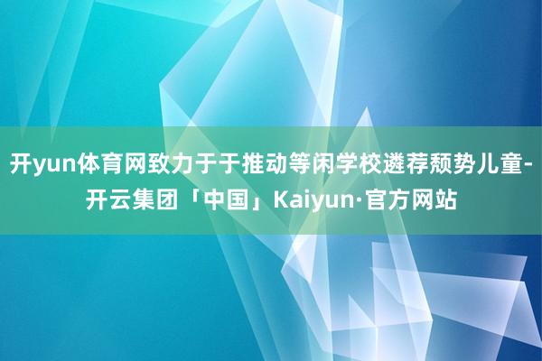 开yun体育网致力于于推动等闲学校遴荐颓势儿童-开云集团「中国」Kaiyun·官方网站
