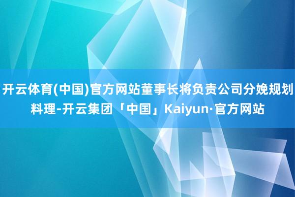 开云体育(中国)官方网站董事长将负责公司分娩规划料理-开云集团「中国」Kaiyun·官方网站