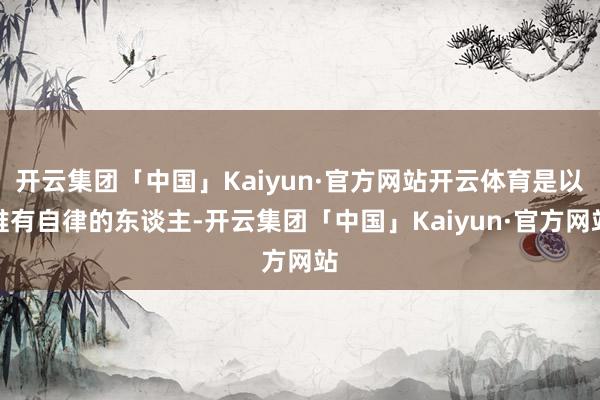 开云集团「中国」Kaiyun·官方网站开云体育是以唯有自律的东谈主-开云集团「中国」Kaiyun·官方网站