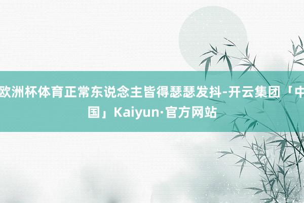 欧洲杯体育正常东说念主皆得瑟瑟发抖-开云集团「中国」Kaiyun·官方网站