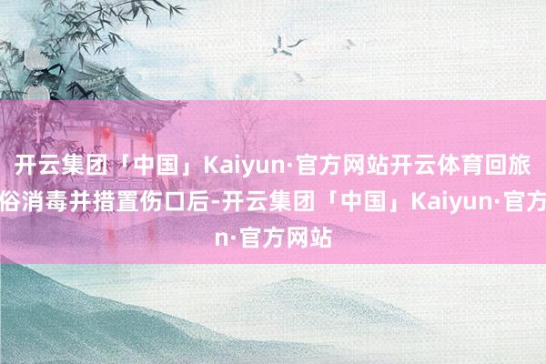 开云集团「中国」Kaiyun·官方网站开云体育回旅店通俗消毒并措置伤口后-开云集团「中国」Kaiyun·官方网站