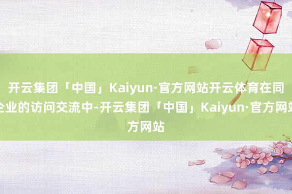 开云集团「中国」Kaiyun·官方网站开云体育在同企业的访问交流中-开云集团「中国」Kaiyun·官方网站