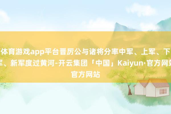 体育游戏app平台晋厉公与诸将分率中军、上军、下军、新军度过黄河-开云集团「中国」Kaiyun·官方网站