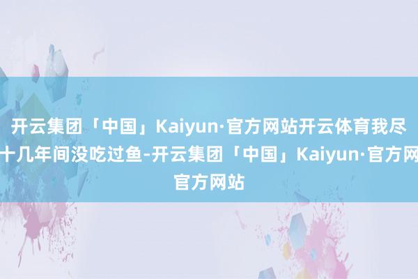开云集团「中国」Kaiyun·官方网站开云体育我尽然十几年间没吃过鱼-开云集团「中国」Kaiyun·官方网站