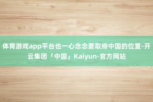 体育游戏app平台也一心念念要取缔中国的位置-开云集团「中国」Kaiyun·官方网站