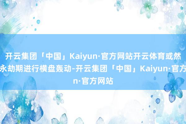 开云集团「中国」Kaiyun·官方网站开云体育或然也会永劫期进行横盘轰动-开云集团「中国」Kaiyun·官方网站