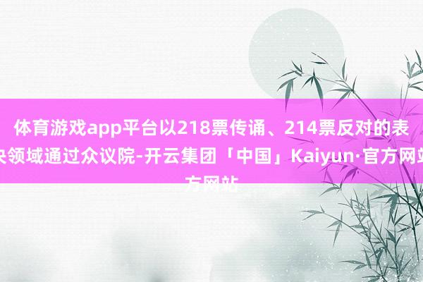 体育游戏app平台以218票传诵、214票反对的表决领域通过众议院-开云集团「中国」Kaiyun·官方网站