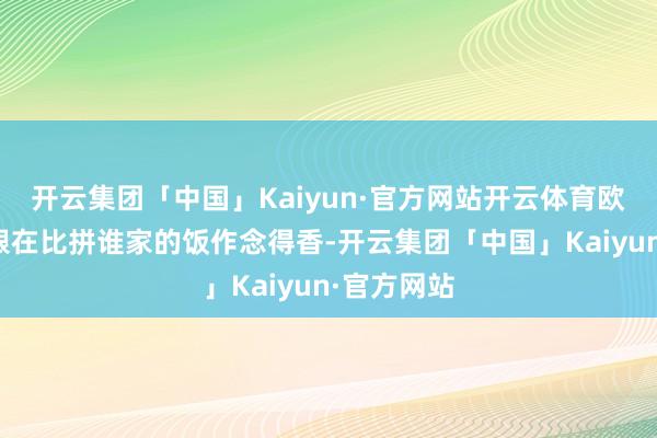 开云集团「中国」Kaiyun·官方网站开云体育欧洲那里就跟在比拼谁家的饭作念得香-开云集团「中国」Kaiyun·官方网站