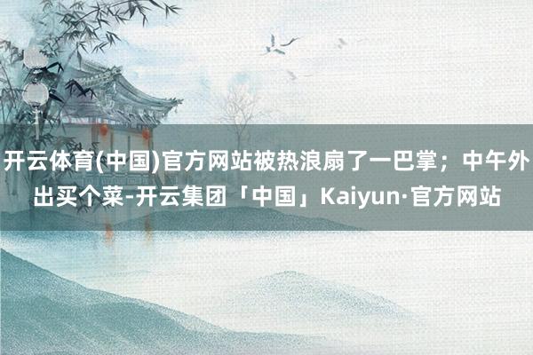 开云体育(中国)官方网站被热浪扇了一巴掌；中午外出买个菜-开云集团「中国」Kaiyun·官方网站