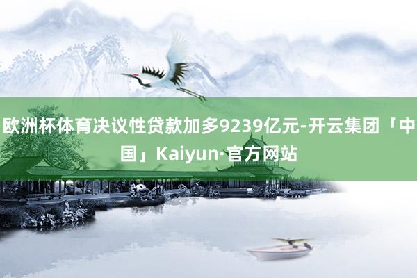 欧洲杯体育决议性贷款加多9239亿元-开云集团「中国」Kaiyun·官方网站