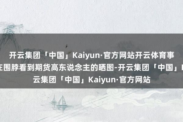 开云集团「中国」Kaiyun·官方网站开云体育事情历程一运行是在围脖看到期货高东说念主的晒图-开云集团「中国」Kaiyun·官方网站