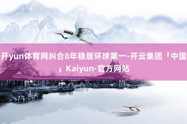 开yun体育网纠合8年稳居环球第一-开云集团「中国」Kaiyun·官方网站
