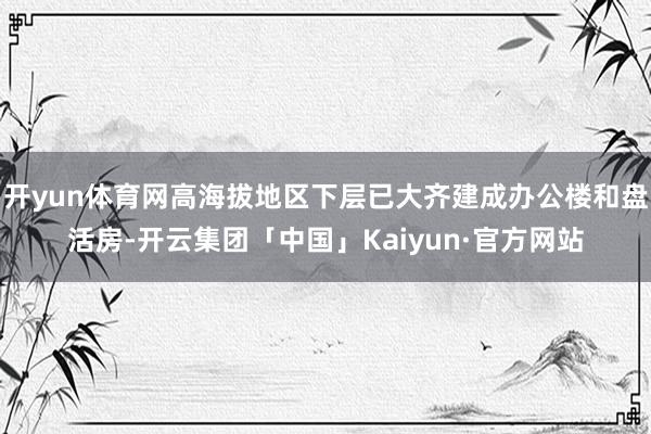 开yun体育网高海拔地区下层已大齐建成办公楼和盘活房-开云集团「中国」Kaiyun·官方网站
